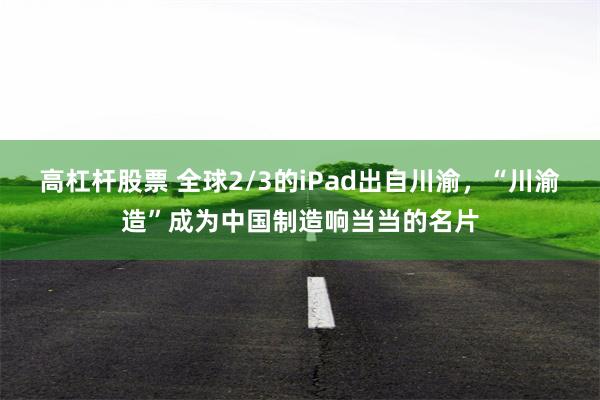 高杠杆股票 全球2/3的iPad出自川渝，“川渝造”成为中国制造响当当的名片