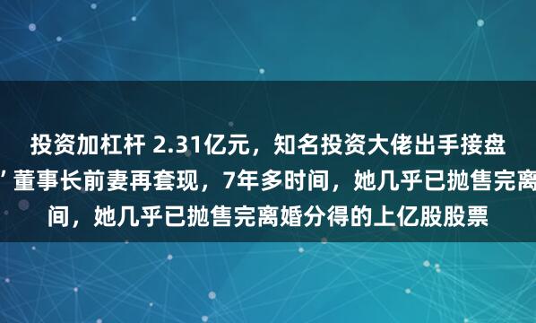 投资加杠杆 2.31亿元，知名投资大佬出手接盘，这家“中华老字号”董事长前妻再套现，7年多时间，她几乎已抛售完离婚分得的上亿股股票