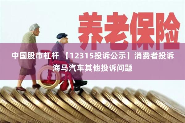 中国股市杠杆 【12315投诉公示】消费者投诉海马汽车其他投诉问题