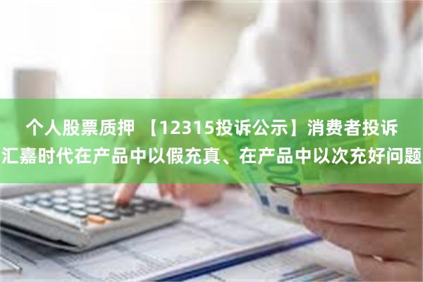 个人股票质押 【12315投诉公示】消费者投诉汇嘉时代在产品中以假充真、在产品中以次充好问题