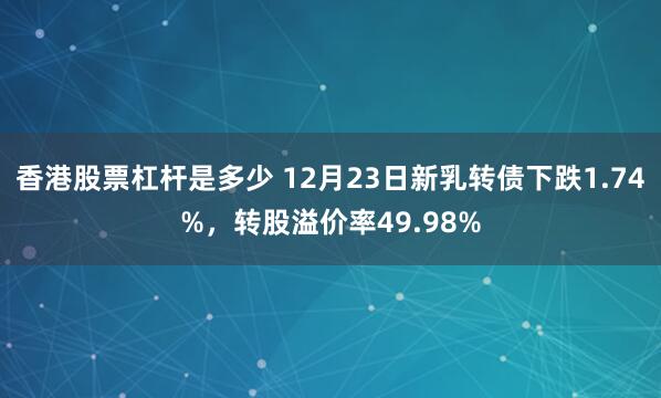 香港股票杠杆是多少 12月23日新乳转债下跌1.74%，转股溢价率49.98%