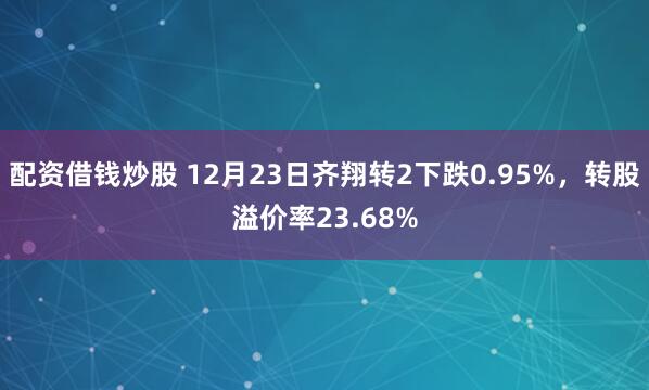 配资借钱炒股 12月23日齐翔转2下跌0.95%，转股溢价率23.68%