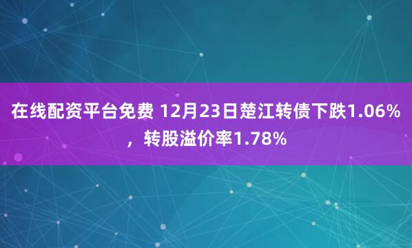 在线配资平台免费 12月23日楚江转债下跌1.06%，转股溢价率1.78%