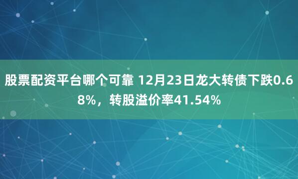 股票配资平台哪个可靠 12月23日龙大转债下跌0.68%，转股溢价率41.54%