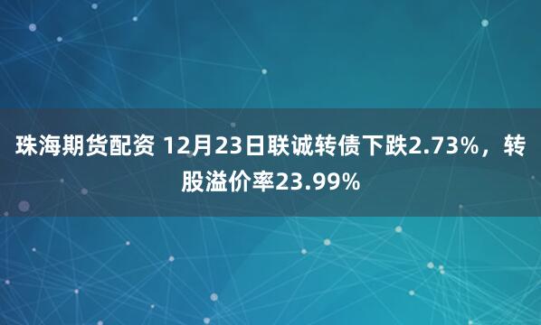 珠海期货配资 12月23日联诚转债下跌2.73%，转股溢价率23.99%