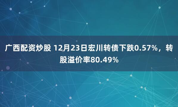 广西配资炒股 12月23日宏川转债下跌0.57%，转股溢价率80.49%