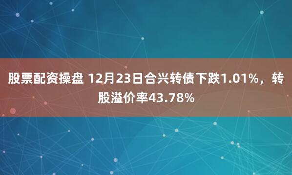 股票配资操盘 12月23日合兴转债下跌1.01%，转股溢价率43.78%