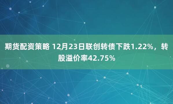 期货配资策略 12月23日联创转债下跌1.22%，转股溢价率42.75%