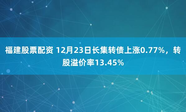 福建股票配资 12月23日长集转债上涨0.77%，转股溢价率13.45%