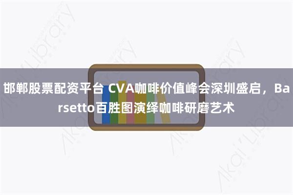 邯郸股票配资平台 CVA咖啡价值峰会深圳盛启，Barsetto百胜图演绎咖啡研磨艺术