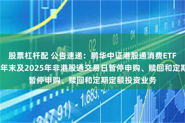 股票杠杆配 公告速递：鹏华中证港股通消费ETF联接基金2024年末及2025年非港股通交易日暂停申购、赎回和定期定额投资业务