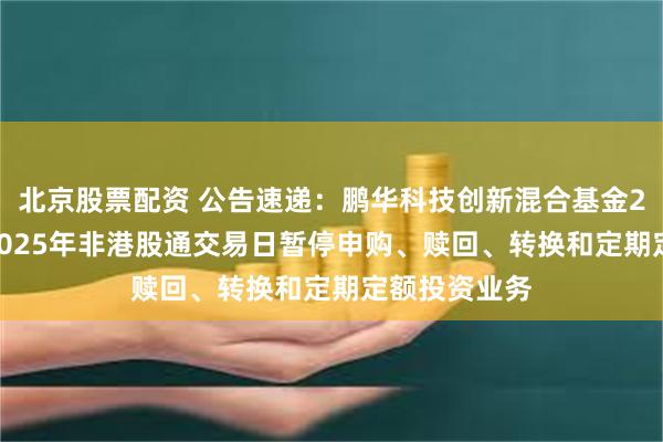 北京股票配资 公告速递：鹏华科技创新混合基金2024年末及2025年非港股通交易日暂停申购、赎回、转换和定期定额投资业务