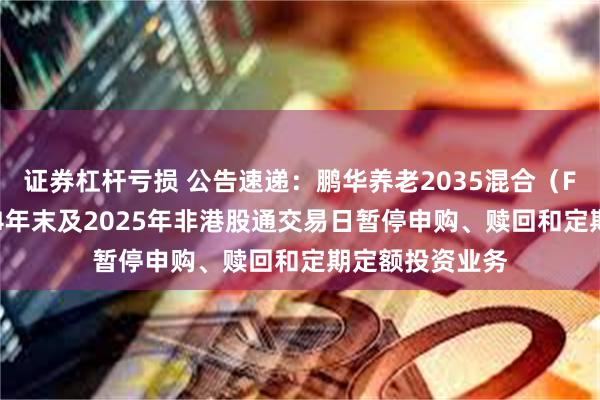 证券杠杆亏损 公告速递：鹏华养老2035混合（FOF）基金2024年末及2025年非港股通交易日暂停申购、赎回和定期定额投资业务