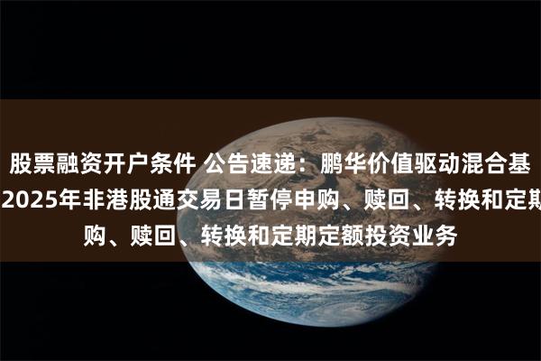 股票融资开户条件 公告速递：鹏华价值驱动混合基金2024年末及2025年非港股通交易日暂停申购、赎回、转换和定期定额投资业务