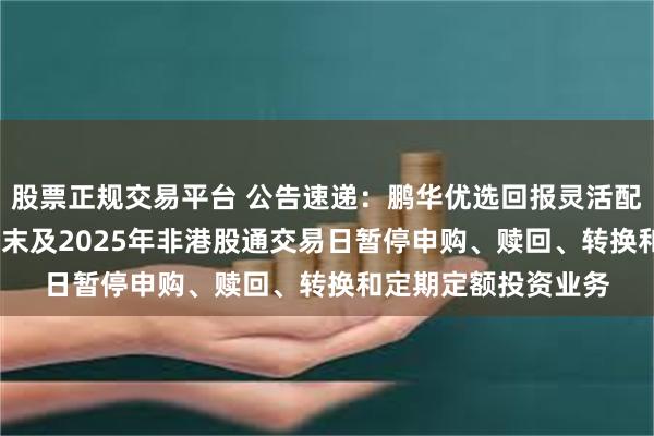 股票正规交易平台 公告速递：鹏华优选回报灵活配置混合基金2024年末及2025年非港股通交易日暂停申购、赎回、转换和定期定额投资业务