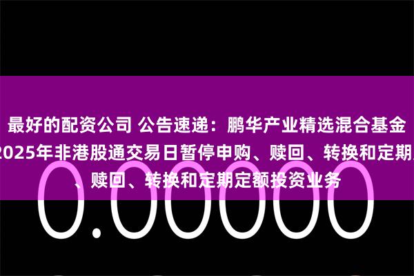 最好的配资公司 公告速递：鹏华产业精选混合基金2024年末及2025年非港股通交易日暂停申购、赎回、转换和定期定额投资业务