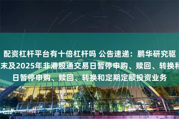 配资杠杆平台有十倍杠杆吗 公告速递：鹏华研究驱动混合基金2024年末及2025年非港股通交易日暂停申购、赎回、转换和定期定额投资业务