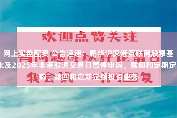 网上实盘配资 公告速递：鹏华沪深港互联网股票基金2024年末及2025年非港股通交易日暂停申购、赎回和定期定额投资业务