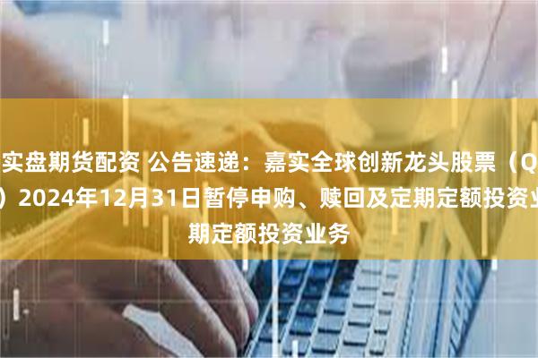 实盘期货配资 公告速递：嘉实全球创新龙头股票（QDII）2024年12月31日暂停申购、赎回及定期定额投资业务