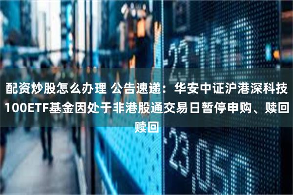 配资炒股怎么办理 公告速递：华安中证沪港深科技100ETF基金因处于非港股通交易日暂停申购、赎回