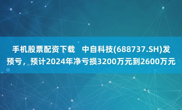 手机股票配资下载   中自科技(688737.SH)发预亏，预计2024年净亏损3200万元到2600万元