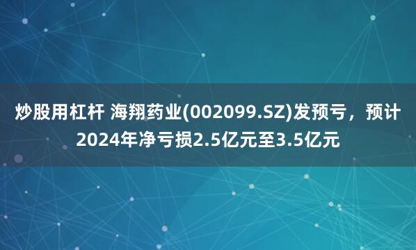 炒股用杠杆 海翔药业(002099.SZ)发预亏，预计2024年净亏损2.5亿元至3.5亿元