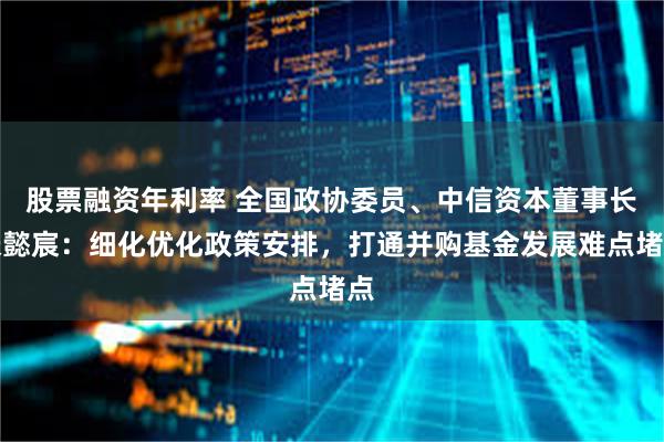 股票融资年利率 全国政协委员、中信资本董事长张懿宸：细化优化政策安排，打通并购基金发展难点堵点