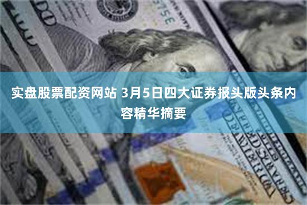 实盘股票配资网站 3月5日四大证券报头版头条内容精华摘要