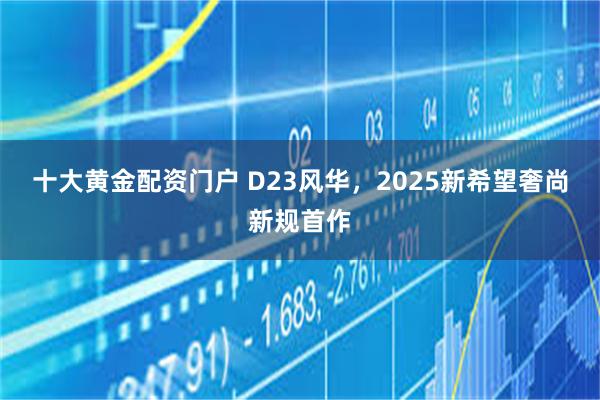 十大黄金配资门户 D23风华，2025新希望奢尚新规首作