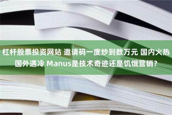 杠杆股票投资网站 邀请码一度炒到数万元 国内火热国外遇冷 Manus是技术奇迹还是饥饿营销？