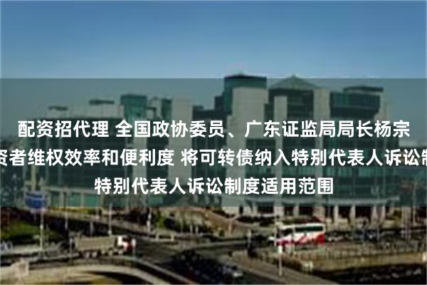 配资招代理 全国政协委员、广东证监局局长杨宗儒：提升投资者维权效率和便利度 将可转债纳入特别代表人诉讼制度适用范围