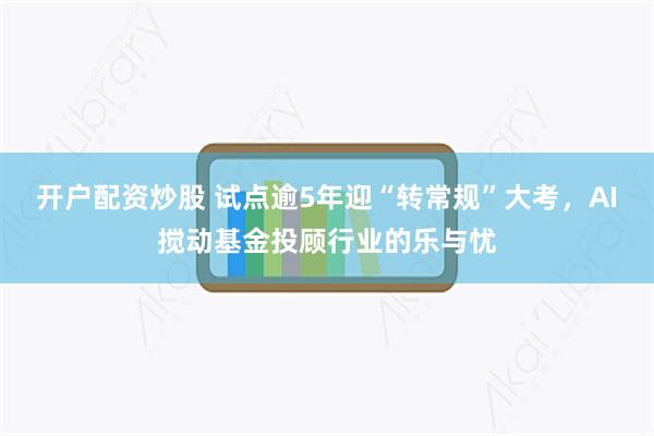 开户配资炒股 试点逾5年迎“转常规”大考，AI搅动基金投顾行业的乐与忧