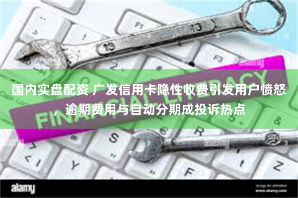 国内实盘配资 广发信用卡隐性收费引发用户愤怒，逾期费用与自动分期成投诉热点